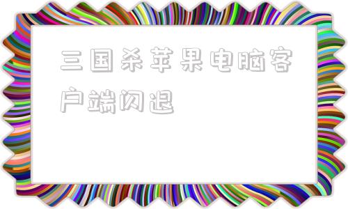 三国杀苹果电脑客户端闪退三国杀苹果版怎么在电脑上玩